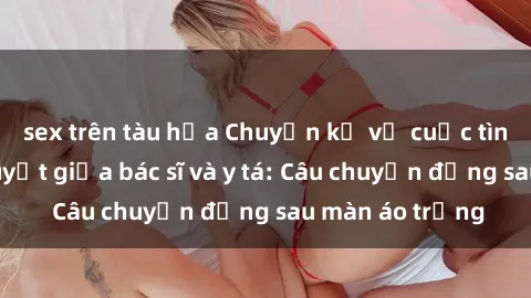sex trên tàu hỏa Chuyện kể về cuộc tình đầy nhiệt huyết giữa bác sĩ và y tá: Câu chuyện đằng sau màn áo trắng
