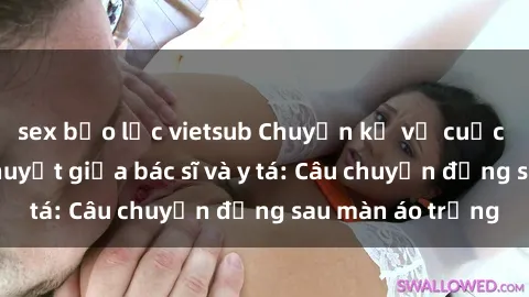 sex bạo lực vietsub Chuyện kể về cuộc tình đầy nhiệt huyết giữa bác sĩ và y tá: Câu chuyện đằng sau màn áo trắng