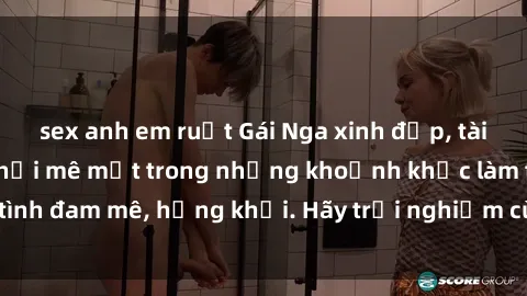 sex anh em ruột Gái Nga xinh đẹp, tài năng khiến bạn phải mê mệt trong những khoảnh khắc làm tình đam mê, hứng khởi. Hãy trải nghiệm cùng họ ngay hôm nay!