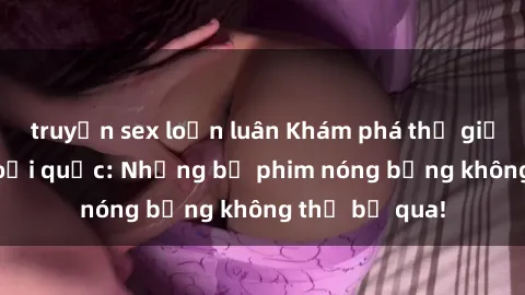 truyện sex loạn luân Khám phá thế giới phim sex ngoại quốc: Những bộ phim nóng bỏng không thể bỏ qua!