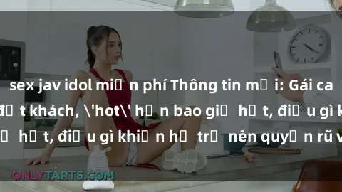 sex jav idol miễn phí Thông tin mới: Gái call girl Việt Nam đắt khách, 'hot' hơn bao giờ hết, điều gì khiến họ trở nên quyến rũ và đáng chú ý?