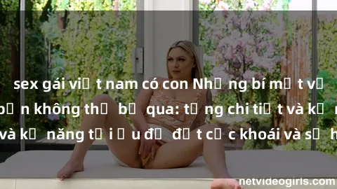 sex gái việt nam có con Những bí mật về sex người lớn mà bạn không thể bỏ qua: từng chi tiết và kỹ năng tối ưu để đạt cực khoái và sự hài lòng tối đa.