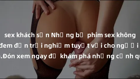 sex khách sạn Những bộ phim sex không che HD đỉnh cao, đem đến trải nghiệm tuyệt vời cho người xem.Đón xem ngay để khám phá những cảnh quay đẹp mắt và kích thích.