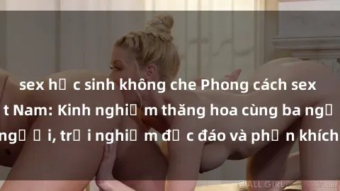 sex học sinh không che Phong cách sex 3P độc đáo tại Việt Nam: Kinh nghiệm thăng hoa cùng ba người, trải nghiệm độc đáo và phấn khích không thể bỏ lỡ!