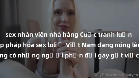 sex nhân viên nhà hàng Cuộc tranh luận về việc có nên hợp pháp hóa sex loli ở Việt Nam đang nóng lên. Đồng thời, cũng có những người phản đối gay gắt việc này vì lo ngại về tác động tiêu cực lên trẻ e