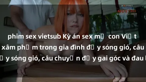 phim sex vietsub Kỳ án sex mẹ con Việt Nam: Sự sở hữu và xâm phạm trong gia đình đầy sóng gió, câu chuyện đầy gai góc và đau lòng.