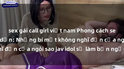 sex gái call girl việt nam Phong cách sex jav idol siêu hấp dẫn: Những bí mật không nghĩ đến của ngôi sao jav idol sẽ làm bạn ngạc nhiên!