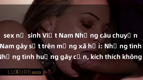 sex nữ sinh Việt Nam Những câu chuyện sex sinh viên Việt Nam gây sốt trên mạng xã hội: Những tình huống gây cấn, kích thích không thể bỏ qua
