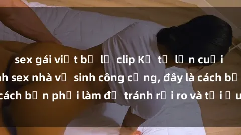 sex gái việt bị lộ clip Kể từ lần cuối cùng bạn thực hành sex nhà vệ sinh công cộng, đây là cách bạn phải làm để tránh rủi ro và tối ưu trải nghiệm.