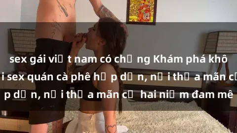 sex gái việt nam có chồng Khám phá không gian độc đáo tại sex quán cà phê hấp dẫn, nơi thỏa mãn cả hai niềm đam mê
