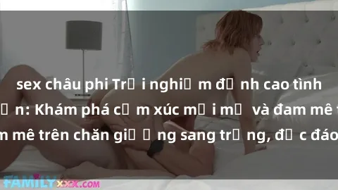 sex châu phi Trải nghiệm đỉnh cao tình yêu tại sex khách sạn: Khám phá cảm xúc mới mẻ và đam mê trên chăn giường sang trọng, độc đáo, không giới hạn.