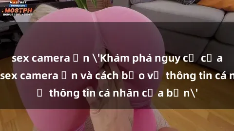 sex camera ẩn 'Khám phá nguy cơ của việc sử dụng sex camera ẩn và cách bảo vệ thông tin cá nhân của bạn'
