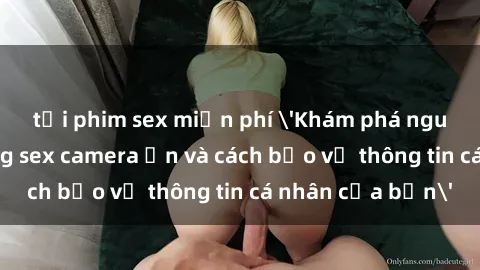 tải phim sex miễn phí 'Khám phá nguy cơ của việc sử dụng sex camera ẩn và cách bảo vệ thông tin cá nhân của bạn'