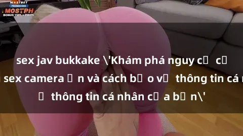 sex jav bukkake 'Khám phá nguy cơ của việc sử dụng sex camera ẩn và cách bảo vệ thông tin cá nhân của bạn'