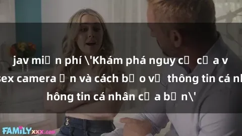 jav miễn phí 'Khám phá nguy cơ của việc sử dụng sex camera ẩn và cách bảo vệ thông tin cá nhân của bạn'