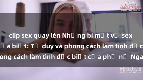 clip sex quay lén Những bí mật về sex gái Nga mà bạn chưa biết: Tư duy và phong cách làm tình đặc biệt của phụ nữ Nga