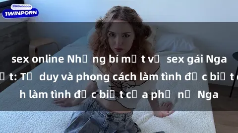 sex online Những bí mật về sex gái Nga mà bạn chưa biết: Tư duy và phong cách làm tình đặc biệt của phụ nữ Nga