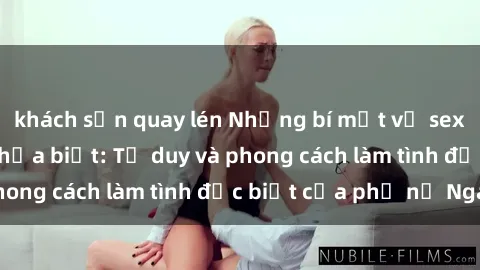 khách sạn quay lén Những bí mật về sex gái Nga mà bạn chưa biết: Tư duy và phong cách làm tình đặc biệt của phụ nữ Nga