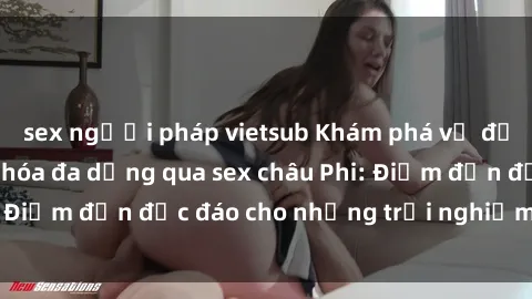 sex người pháp vietsub Khám phá vẻ đẹp tự nhiên và văn hóa đa dạng qua sex châu Phi: Điểm đến độc đáo cho những trải nghiệm khó quên