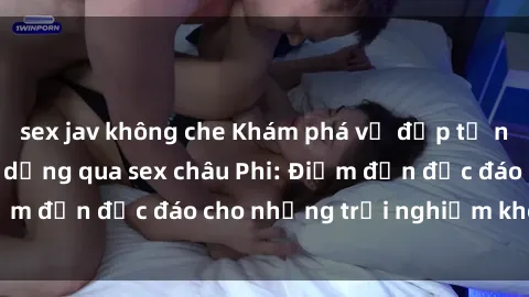 sex jav không che Khám phá vẻ đẹp tự nhiên và văn hóa đa dạng qua sex châu Phi: Điểm đến độc đáo cho những trải nghiệm khó quên