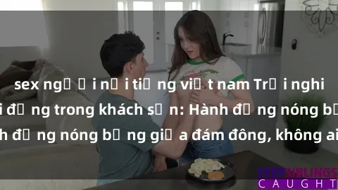 sex người nổi tiếng việt nam Trải nghiệm sex sinh viên sôi động trong khách sạn: Hành động nóng bỏng giữa đám đông, không ai bị bỏ lỡ