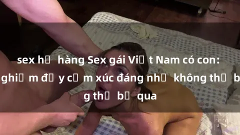 sex họ hàng Sex gái Việt Nam có con: Trải nghiệm đầy cảm xúc đáng nhớ không thể bỏ qua