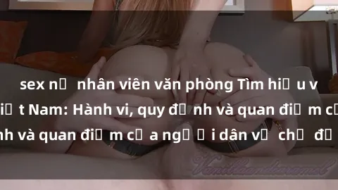 sex nữ nhân viên văn phòng Tìm hiểu về văn hóa sex ở Việt Nam: Hành vi, quy định và quan điểm của người dân về chủ đề nóng