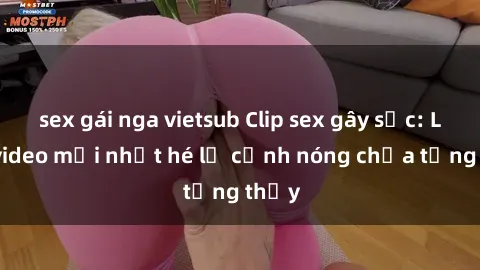 sex gái nga vietsub Clip sex gây sốc: Loạt video mới nhất hé lộ cảnh nóng chưa từng thấy
