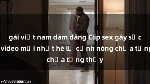 gái việt nam dâm đãng Clip sex gây sốc: Loạt video mới nhất hé lộ cảnh nóng chưa từng thấy