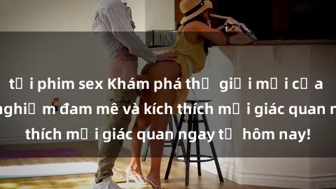 tải phim sex Khám phá thế giới mới của sex online: trải nghiệm đam mê và kích thích mọi giác quan ngay từ hôm nay!