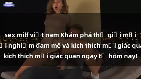 sex milf việt nam Khám phá thế giới mới của sex online: trải nghiệm đam mê và kích thích mọi giác quan ngay từ hôm nay!