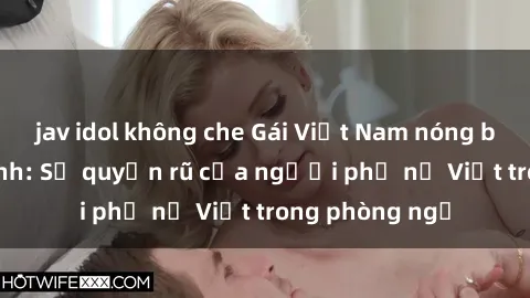 jav idol không che Gái Việt Nam nóng bỏng khi làm tình: Sự quyến rũ của người phụ nữ Việt trong phòng ngủ