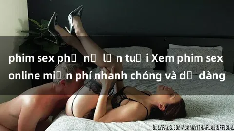 phim sex phụ nữ lớn tuổi Xem phim sex online miễn phí nhanh chóng và dễ dàng