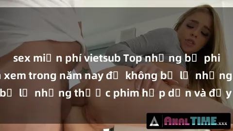 sex miễn phí vietsub Top những bộ phim sex hay nhất nên xem trong năm nay để không bỏ lỡ những thước phim hấp dẫn và đầy kịch tính.