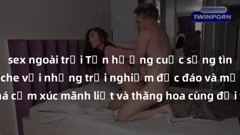 sex ngoài trời Tận hưởng cuộc sống tình dục online không che với những trải nghiệm độc đáo và mới lạ. Khám phá cảm xúc mãnh liệt và thăng hoa cùng đối tác tại các trang web chuyên nghiệp.