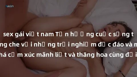 sex gái việt nam Tận hưởng cuộc sống tình dục online không che với những trải nghiệm độc đáo và mới lạ. Khám phá cảm xúc mãnh liệt và thăng hoa cùng đối tác tại các trang web chuyên nghiệp.