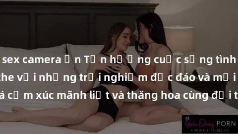 sex camera ẩn Tận hưởng cuộc sống tình dục online không che với những trải nghiệm độc đáo và mới lạ. Khám phá cảm xúc mãnh liệt và thăng hoa cùng đối tác tại các trang web chuyên nghiệp.
