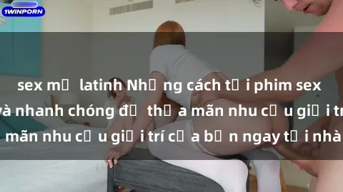 sex mỹ latinh Những cách tải phim sex về máy đơn giản và nhanh chóng để thỏa mãn nhu cầu giải trí của bạn ngay tại nhà