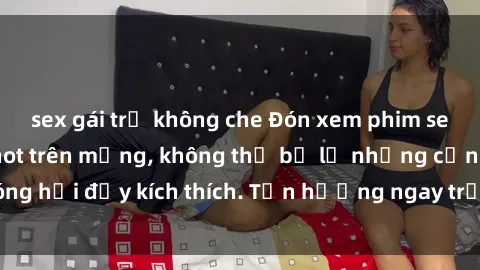 sex gái trẻ không che Đón xem phim sex mới nhất đang hot trên mạng, không thể bỏ lỡ những cảnh nóng hổi đầy kích thích. Tận hưởng ngay trước khi bị xoá chóng mặt!