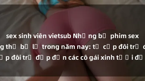 sex sinh viên vietsub Những bộ phim sex JAV hot nhất không thể bỏ lỡ trong năm nay: từ cặp đôi trẻ đẹp đến các cô gái xinh tươi đầy sức hút.