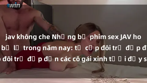 jav không che Những bộ phim sex JAV hot nhất không thể bỏ lỡ trong năm nay: từ cặp đôi trẻ đẹp đến các cô gái xinh tươi đầy sức hút.