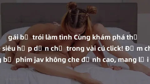 gái bị trói làm tình Cùng khám phá thế giới jav không che siêu hấp dẫn chỉ trong vài cú click! Đắm chìm trong những bộ phim jav không che đỉnh cao, mang lại trải nghiệm thú vị và đầy kích thích.
