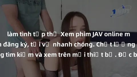 làm tình tập thể Xem phim JAV online miễn phí không cần đăng ký, tải về nhanh chóng. Chất lượng HD, dễ dàng tìm kiếm và xem trên mọi thiết bị. Đặc biệt, không quảng cáo làm phiền.