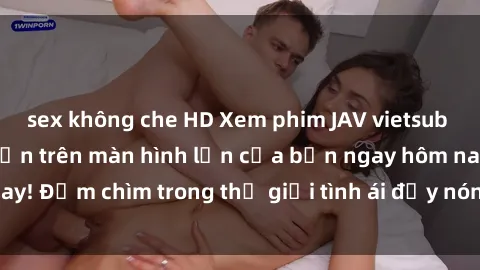 sex không che HD Xem phim JAV vietsub mới nhất và hấp dẫn trên màn hình lớn của bạn ngay hôm nay! Đắm chìm trong thế giới tình ái đầy nóng bỏng và kích thích.