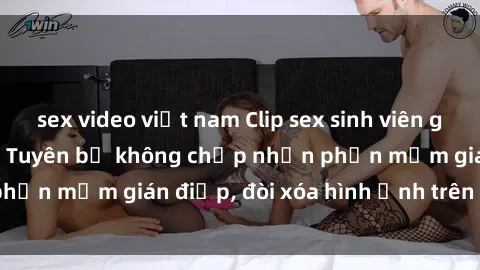 sex video việt nam Clip sex sinh viên gây sốt mạng xã hội: Tuyên bố không chấp nhận phần mềm gián điệp, đòi xóa hình ảnh trên internet
