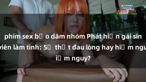 phim sex bạo dâm nhóm Phát hiện gái sinh viên làm tình: Sự thật đau lòng hay hiểm nguy?