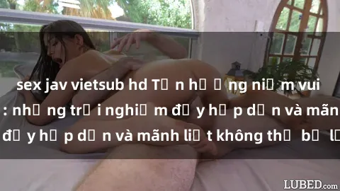 sex jav vietsub hd Tận hưởng niềm vui của sex với gái trẻ: những trải nghiệm đầy hấp dẫn và mãnh liệt không thể bỏ lỡ