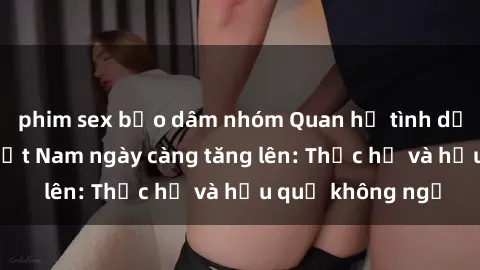 phim sex bạo dâm nhóm Quan hệ tình dục của nữ sinh Việt Nam ngày càng tăng lên: Thực hư và hậu quả không ngờ