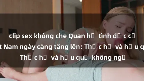 clip sex không che Quan hệ tình dục của nữ sinh Việt Nam ngày càng tăng lên: Thực hư và hậu quả không ngờ