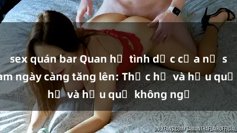 sex quán bar Quan hệ tình dục của nữ sinh Việt Nam ngày càng tăng lên: Thực hư và hậu quả không ngờ